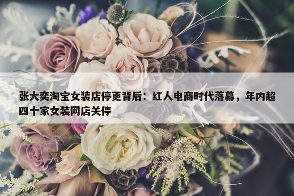 张大奕淘宝女装店停更背后：红人电商时代落幕，年内超四十家女装网店关停