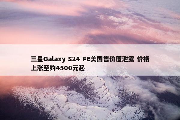 三星Galaxy S24 FE美国售价遭泄露 价格上涨至约4500元起