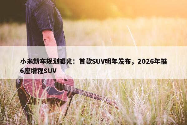 小米新车规划曝光：首款SUV明年发布，2026年推6座增程SUV