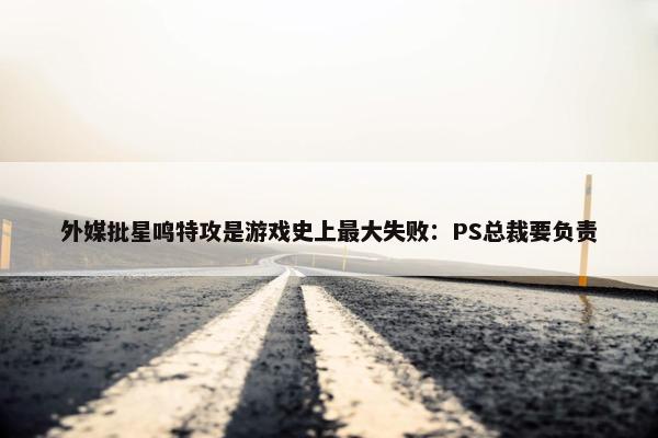 外媒批星鸣特攻是游戏史上最大失败：PS总裁要负责