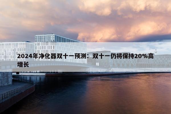 2024年净化器双十一预测：双十一仍将保持20%高增长