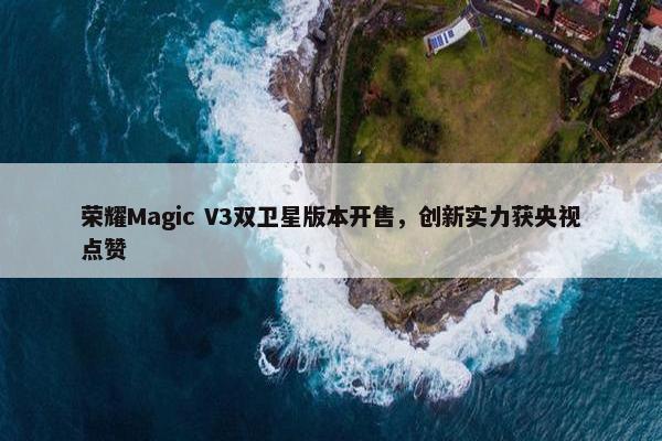 荣耀Magic V3双卫星版本开售，创新实力获央视点赞