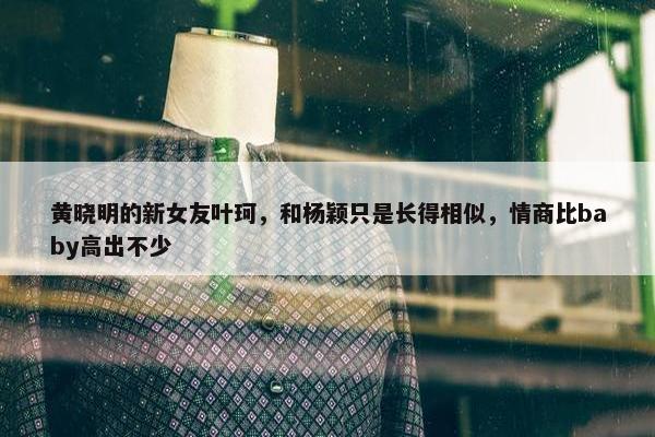 黄晓明的新女友叶珂，和杨颖只是长得相似，情商比baby高出不少