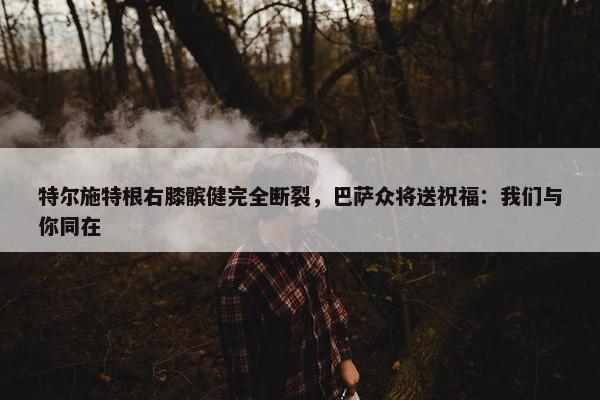 特尔施特根右膝髌健完全断裂，巴萨众将送祝福：我们与你同在