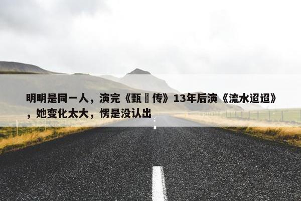 明明是同一人，演完《甄嬛传》13年后演《流水迢迢》，她变化太大，愣是没认出