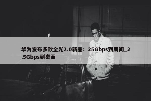 华为发布多款全光2.0新品：25Gbps到房间_2.5Gbps到桌面