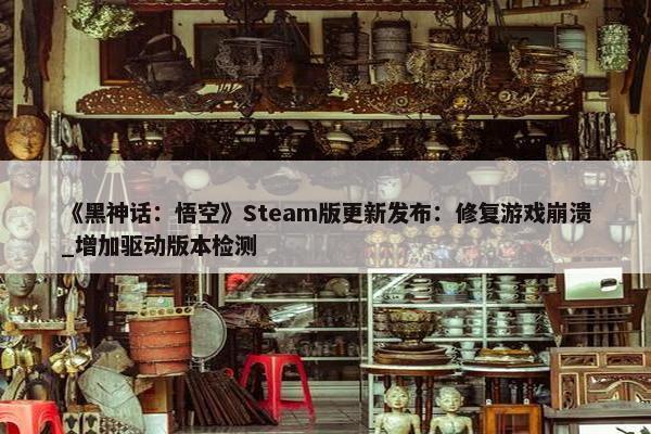 《黑神话：悟空》Steam版更新发布：修复游戏崩溃_增加驱动版本检测