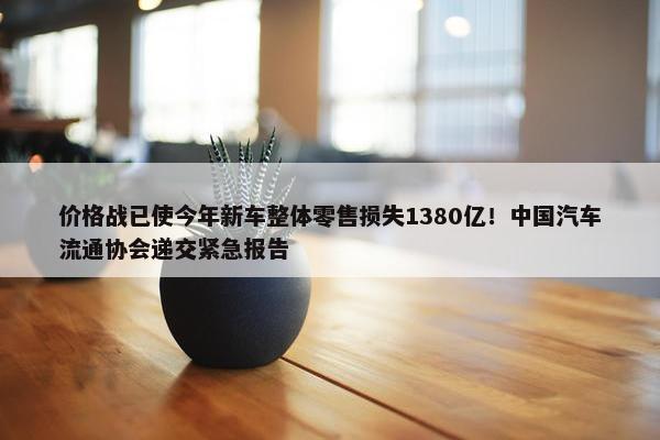 价格战已使今年新车整体零售损失1380亿！中国汽车流通协会递交紧急报告