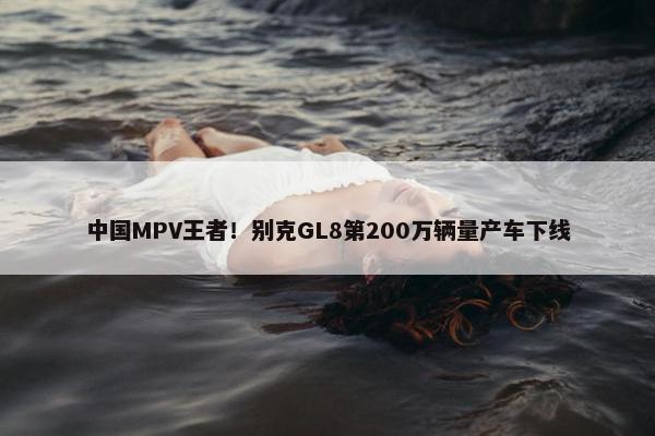 中国MPV王者！别克GL8第200万辆量产车下线