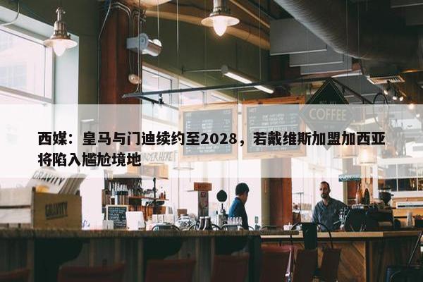 西媒：皇马与门迪续约至2028，若戴维斯加盟加西亚将陷入尴尬境地