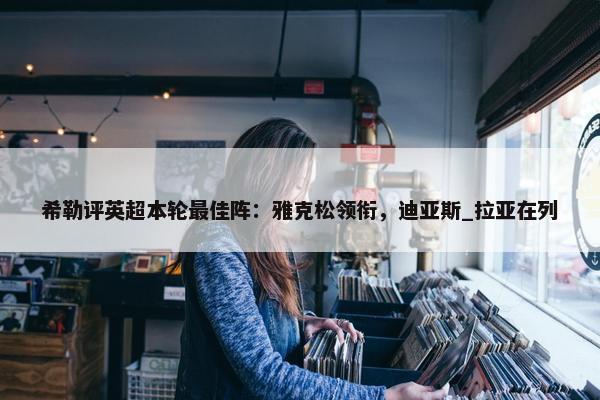 希勒评英超本轮最佳阵：雅克松领衔，迪亚斯_拉亚在列