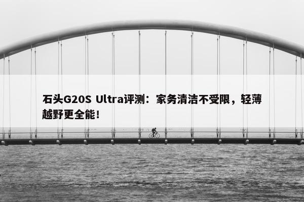 石头G20S Ultra评测：家务清洁不受限，轻薄越野更全能！