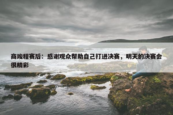 商竣程赛后：感谢观众帮助自己打进决赛，明天的决赛会很精彩