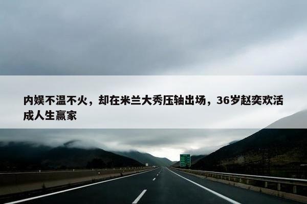 内娱不温不火，却在米兰大秀压轴出场，36岁赵奕欢活成人生赢家