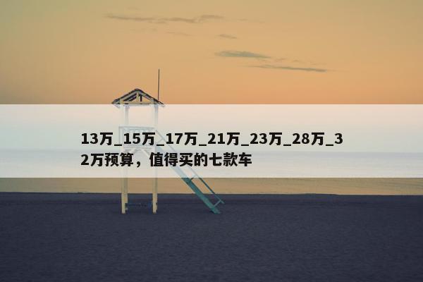 13万_15万_17万_21万_23万_28万_32万预算，值得买的七款车