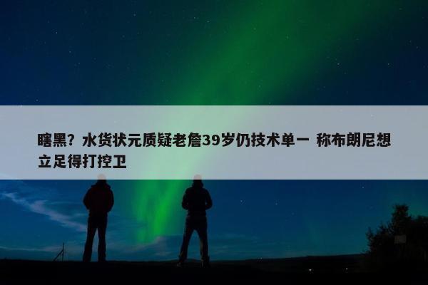 瞎黑？水货状元质疑老詹39岁仍技术单一 称布朗尼想立足得打控卫