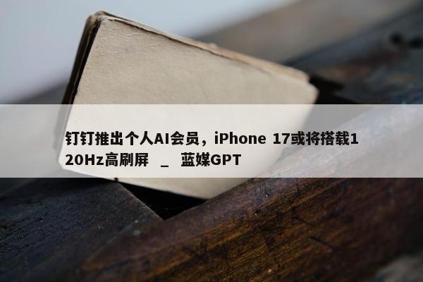 钉钉推出个人AI会员，iPhone 17或将搭载120Hz高刷屏  _  蓝媒GPT