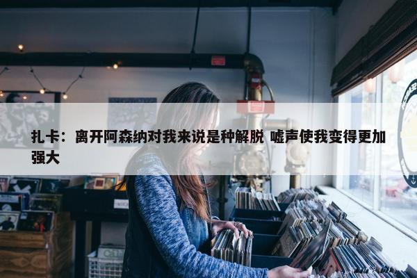 扎卡：离开阿森纳对我来说是种解脱 嘘声使我变得更加强大