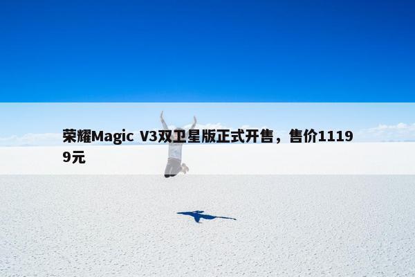 荣耀Magic V3双卫星版正式开售，售价11199元