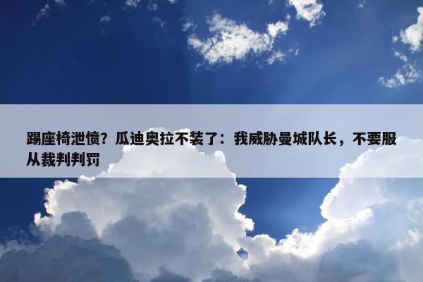 踢座椅泄愤？瓜迪奥拉不装了：我威胁曼城队长，不要服从裁判判罚