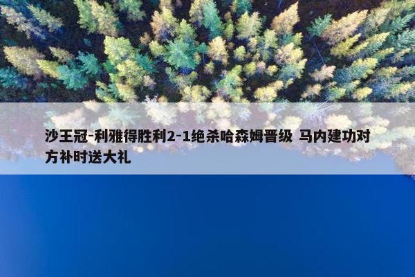 沙王冠-利雅得胜利2-1绝杀哈森姆晋级 马内建功对方补时送大礼