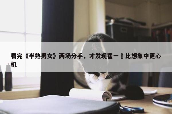 看完《半熟男女》两场分手，才发现瞿一芃比想象中更心机