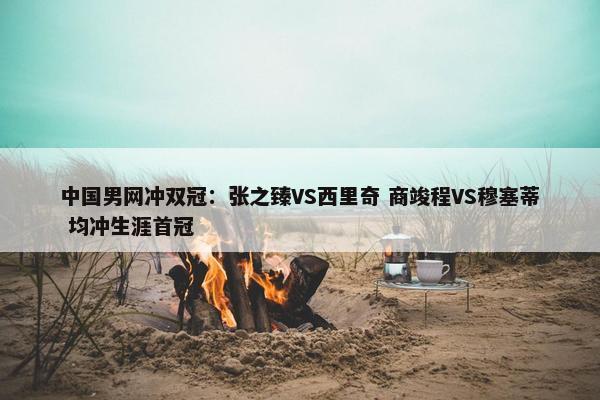 中国男网冲双冠：张之臻VS西里奇 商竣程VS穆塞蒂 均冲生涯首冠