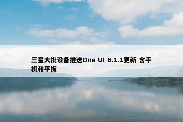 三星大批设备推送One UI 6.1.1更新 含手机和平板