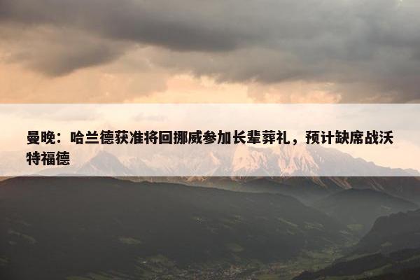 曼晚：哈兰德获准将回挪威参加长辈葬礼，预计缺席战沃特福德