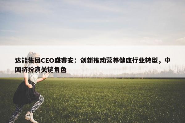 达能集团CEO盛睿安：创新推动营养健康行业转型，中国将扮演关键角色