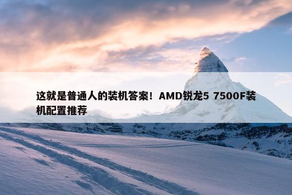 这就是普通人的装机答案！AMD锐龙5 7500F装机配置推荐