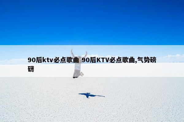 90后ktv必点歌曲 90后KTV必点歌曲,气势磅礴