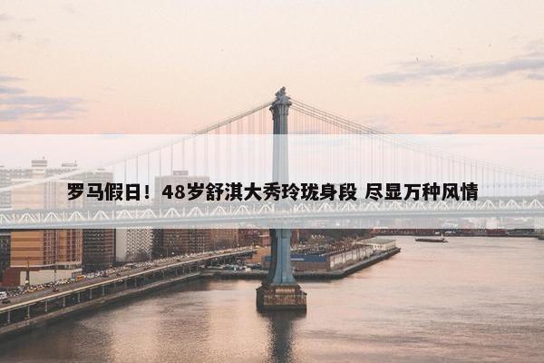 罗马假日！48岁舒淇大秀玲珑身段 尽显万种风情