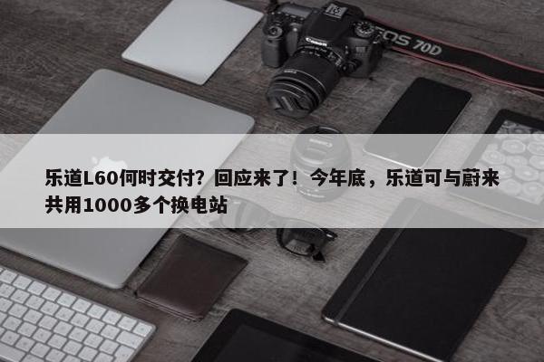 乐道L60何时交付？回应来了！今年底，乐道可与蔚来共用1000多个换电站