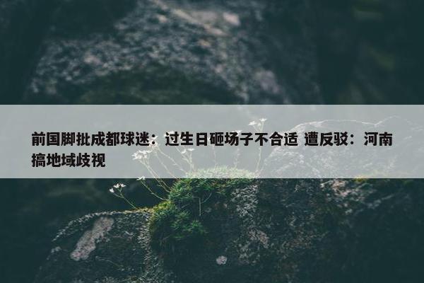 前国脚批成都球迷：过生日砸场子不合适 遭反驳：河南搞地域歧视