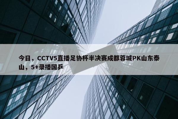 今日，CCTV5直播足协杯半决赛成都蓉城PK山东泰山，5+录播国乒