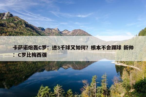 卡萨诺炮轰C罗：进3千球又如何？根本不会踢球 新帅：C罗比梅西强