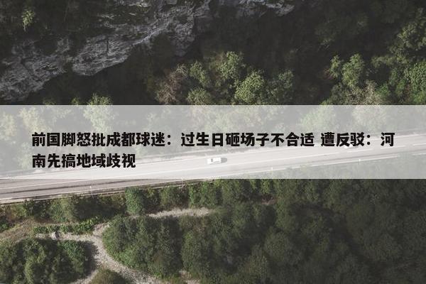 前国脚怒批成都球迷：过生日砸场子不合适 遭反驳：河南先搞地域歧视