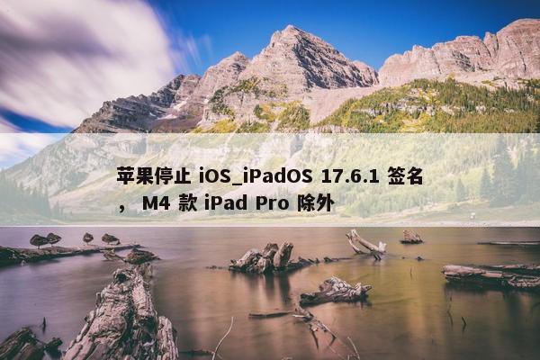 苹果停止 iOS_iPadOS 17.6.1 签名， M4 款 iPad Pro 除外