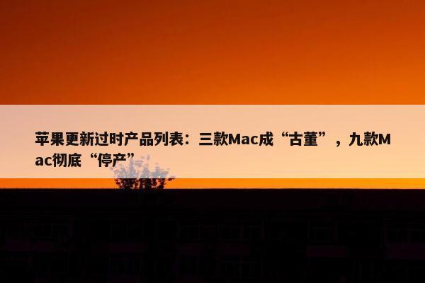 苹果更新过时产品列表：三款Mac成“古董”，九款Mac彻底“停产”