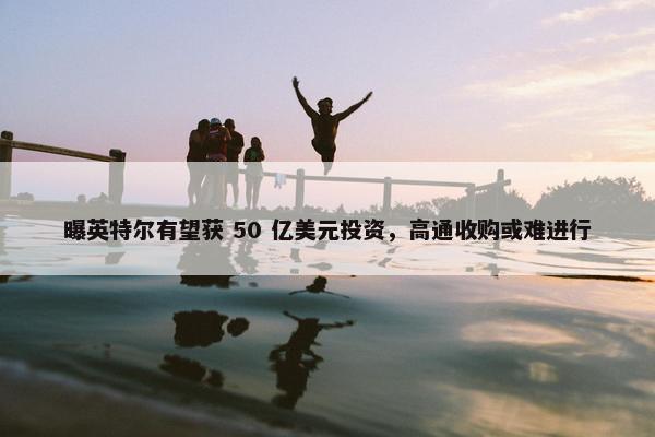 曝英特尔有望获 50 亿美元投资，高通收购或难进行