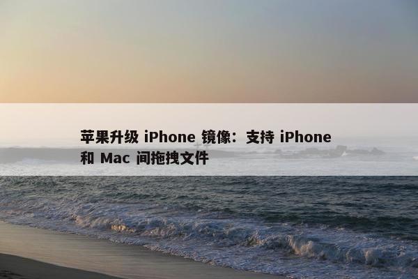 苹果升级 iPhone 镜像：支持 iPhone 和 Mac 间拖拽文件