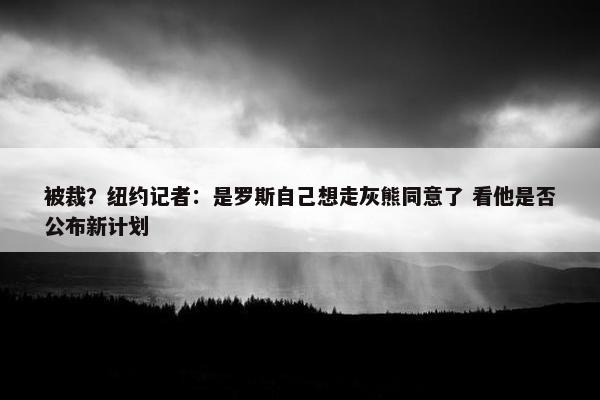 被裁？纽约记者：是罗斯自己想走灰熊同意了 看他是否公布新计划