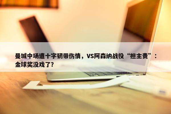 曼城中场遭十字韧带伤情，VS阿森纳战役“担主责”：金球奖没戏了？