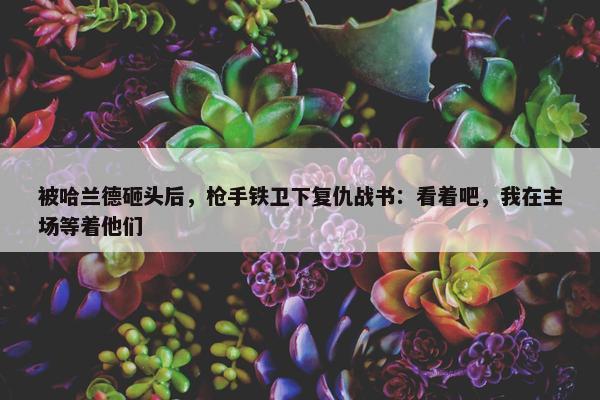 被哈兰德砸头后，枪手铁卫下复仇战书：看着吧，我在主场等着他们