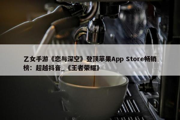 乙女手游《恋与深空》登顶苹果App Store畅销榜：超越抖音_《王者荣耀》