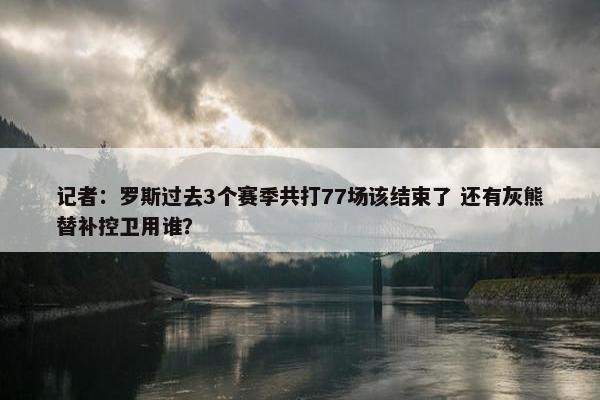 记者：罗斯过去3个赛季共打77场该结束了 还有灰熊替补控卫用谁？