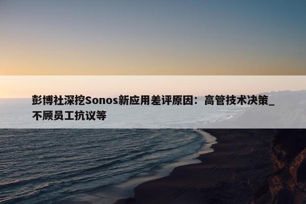 彭博社深挖Sonos新应用差评原因：高管技术决策_不顾员工抗议等