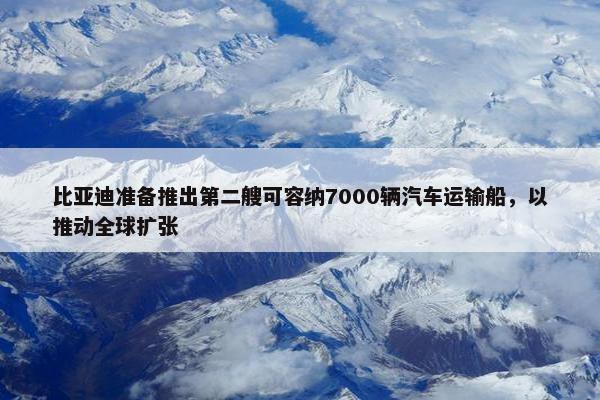 比亚迪准备推出第二艘可容纳7000辆汽车运输船，以推动全球扩张