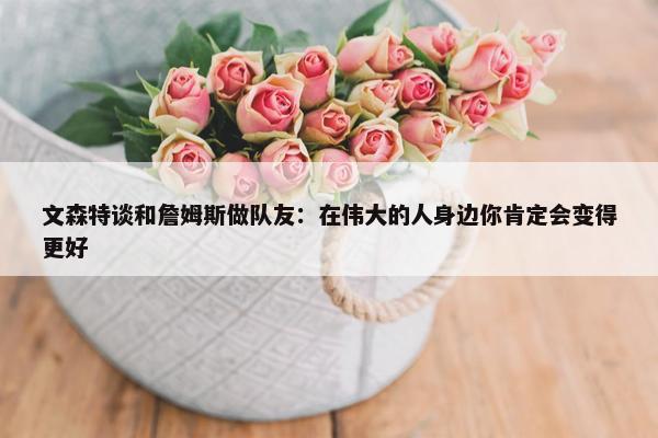 文森特谈和詹姆斯做队友：在伟大的人身边你肯定会变得更好